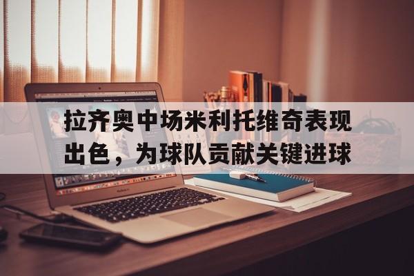 半岛体育注册网址-拉齐奥中场米利托维奇表现出色，为球队贡献关键进球